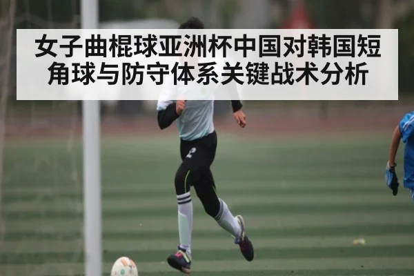 女子曲棍球亚洲杯中国对韩国短角球与防守体系关键战术分析